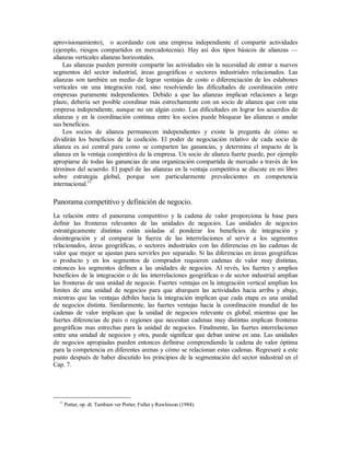aprovisionamiento), o acordando con una empresa independiente el compartir actividades
(ejemplo, riesgos compartidos en mercadotecnia). Hay así dos tipos básicos de alianzas —
alianzas verticales alianzas horizontales.
Las alianzas pueden permitir compartir las actividades sin la necesidad de entrar a nuevos
segmentos del sector industrial, áreas geográficas o sectores industriales relacionados. Las
alianzas son también un medio de lograr ventajas de costo o diferenciación de los eslabones
verticales sin una integración real, sino resolviendo las dificultades de coordinación entre
empresas puramente independientes. Debido a que las alianzas implican relaciones a largo
plazo, debería ser posible coordinar más estrechamente con un socio de alianza que con una
empresa independiente, aunque no sin algún costo. Las dificultades en lograr los acuerdos de
alianzas y en la coordinación continua entre los socios puede bloquear las alianzas o anular
sus beneficios.
Los socios de alianza permanecen independientes y existe la pregunta de cómo se
dividirán los beneficios de la coalición. El poder de negociación relativo de cada socio de
alianza es así central para como se comparten las ganancias, y determina el impacto de la
alianza en la ventaja competitiva de la empresa. Un socio de alianza fuerte puede, por ejemplo
apropiarse de todas las ganancias de una organización compartida de mercado a través de los
términos del acuerdo. El papel de las alianzas en la ventaja competitiva se discute en mi libro
sobre estrategia global, porque son particularmente prevalecientes en competencia
internacional.11
Panorama competitivo y definición de negocio.
La relación entre el panorama competitivo y la cadena de valor proporciona la base para
definir las fronteras relevantes de las unidades de negocios. Las unidades de negocios
estratégicamente distintas están aisladas al ponderar los beneficios de integración y
desintegración y al comparar la fuerza de las interrelaciones al servir a los segmentos
relacionados, áreas geográficas, o sectores industriales con las diferencias en las cadenas de
valor que mejor se ajustan para servirles por separado. Si las diferencias en áreas geográficas
o producto y en los segmentos de comprador requieren cadenas de valor muy distintas,
entonces los segmentos definen a las unidades de negocios. Al revés, los fuertes y amplios
beneficios de la integración o de las interrelaciones geográficas o de sector industrial amplían
las fronteras de una unidad de negocio. Fuertes ventajas en la integración vertical amplían los
límites de una unidad de negocios para que abarquen las actividades hacia arriba y abajo,
mientras que las ventajas débiles hacia la integración implican que cada etapa es una unidad
de negocios distinta. Similarmente, las fuertes ventajas hacia la coordinación mundial de las
cadenas de valor implican que la unidad de negocios relevante es global, mientras que las
fuertes diferencias de país o regiones que necesitan cadenas muy distintas implican fronteras
geográficas mas estrechas para la unidad de negocios. Finalmente, las fuertes interrelaciones
entre una unidad de negocios y otra, puede significar que deban unirse en una. Las unidades
de negocios apropiadas pueden entonces definirse comprendiendo la cadena de valor óptima
para la competencia en diferentes arenas y cómo se relacionan estas cadenas. Regresaré a este
punto después de haber discutido los principios de la segmentación del sector industrial en el
Cap. 7.
11
Porter, op. dt. Tambien ver Porter, Fuller y Rawlinson (1984).
 