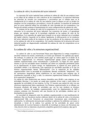 La cadena de valor y la estructura del sector industrial.
La estructura del sector industrial tanto conforma la cadena de valor de una empresa como
es un reflejo de las cadenas de valor colectivas de los competidores. La estructura determina
las relaciones de acuerdo con compradores y proveedores que se reflejan tanto en la
configuración de la cadena de valor de una empresa como la manera en que se dividen los
márgenes con los compradores, proveedores y socios de coalición. La amenaza de sustitución
para un sector industrial influye las actividades de valor deseadas por los compradores. Las
barreras de entrada sostienen el mantenimiento de varias configuraciones de cadenas de valor.
El conjunto de las cadenas de valor de la competencia es, a su vez, la base para muchos
elementos en la estructura del sector industrial. Las economías de escala y el aprendizaje
propio, por ejemplo, surgen de la tecnología empleada en las cadenas de valor de los
competidores. Los requisitos de capital para competir en un sector industrial son el resultado
del capital colectivo requerido en la cadena. Igualmente, la diferenciación en los productos
del sector industrial resulta de las maneras en que los productos de las empresas son usados
en las cadenas de valor de los compradores. Así, muchos elementos de la estructura del sector
industrial pueden ser diagnosticados analizando las cadenas de valor de competidores en un
sector industrial.
La cadena de valor y la estructura organizaciónal.
La cadena de valor es una herramienta básica para diagnosticar la ventaja competitiva y
encontrar maneras de crearla y mantenerla, es el tema que dominará los capítulos que siguen.
Sin embargo, la cadena de valor también puede jugar un valioso papel en el diseño de la
estructura organizacional. La estructura organizacional agrupa ciertas actividades bajo
unidades organizacionales como mercadotecnia o producción. La lógica de estos agrupa-
mientos es que las actividades tienen similitudes que deben ser explotadas poniéndolas juntas
en un departamento; al mismo tiempo, los departamentos se separan de otros grupos de
actividades debido a sus diferencias. Esta separación de actividades parecidas es lo que los
teóricos organizacionales llaman "diferenciación". Con la separación de las unidades
organizacionales viene la necesidad de coordinarlas, llamado usualmente "integración". Así,
los mecanismos integradores deben establecerse en una empresa para asegurar que la
coordinación requerida se lleve a cabo. La estructura organizacional balancea los beneficios
de la separación e integración.12
La cadena de valor proporciona una manera sistemática para dividir a una empresa en sus
actividades discretas, y asi puede ser usada para examinar c6-mo están y como deben ser
agrupadas las actividades en una empresa. La Fig. 2-5 muestra una cadena de valor con una
estructura organizacional típica superpuesta. Las fronteras organizacionales no se dibujan con
frecuencia alrededor del grupo de actividades que son los mas similares en términos
económicos. Además, las unidades organizacionales como los departamentos de I&D y
compras contienen con frecuencia solo una fracción de las actividades similares que se
desempeñan en una empresa.
La necesidad de integración entre las unidades organizacionales es una manifestación de
eslabones. Hay con frecuencia muchos eslabones dentro de la cadena de valor, y la estructura
organizacional falla con frecuencia en proporcionar mecanismos para coordinarlos u
optimizarlos. La información necesaria para coordinar u optimizar los eslabones casi nunca es
recopilada a través de la cadena. Los gerentes de las actividades de apoyo como
administración de recursos humanos y desarrollo de tecnología no tienen con frecuencia una
vista clara de cómo se relacionan a la posición competitiva general de la empresa, algo que la
12
Para el trabajo de seminario ver Lawrence and Lorsch (1967).
 