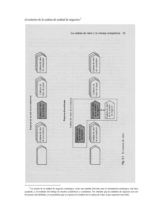 el contexto de la cadena de unidad de negocios.2
2
La noción de la unidad de negocios estratégica, como una entidad relevante para la formulación estratégica, está bien
aceptada, y el resultado del trabajo de muchos académicos y consultores. No obstante que las unidades de negocios son con
frecuencia mal definidas, es un problema que se expone en el análisis de la cadena de valor, al que regresaré mas tarde.
 