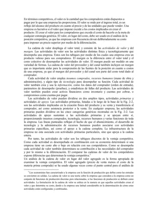 En términos competitivos, el valor es la cantidad que los compradores están dispuestos a
pagar por lo que una empresa les proporciona. El valor se mide por el ingreso total, es un
reflejo del alcance del producto en cuanto al precio y de las unidades que puede vender. Una
empresa es lucrativa si el valor que impone excede a los costos implicados en crear el
producto. El crear el valor para los compradores que exceda el costo de hacerlo es la meta de
cualquier estrategia genérica. El valor, en lugar del costo, debe ser usado en el análisis de la
posición competitiva, ya que las empresas con frecuencia elevan deliberadamente su costo
para imponer un precio superior por medio de la diferenciación.
La cadena de valor despliega el valor total, y consiste de las actividades de valor y del
margen. Las actividades de valor son las actividades distintas física y tecnológicamente que
desempeña una empresa. Estos son los tabiques por medio de los cuales una empresa crea un
producto valioso para sus compradores. El margen es la diferencia entre el valor total y el
costo colectivo de desempeñar las actividades de valor. El margen puede ser medido en una
variedad de formas. La cadena de valor del proveedor y del canal también incluyen un margen
que es importante aislar para la comprensión de las fuentes de la posición en cuanto a costos
de una empresa, ya que el margen del proveedor y del canal son parte del costo total dado al
comprador.
Cada actividad de valor emplea insumos comprados, recursos humanos (mano de obra y
administración), y algún tipo de tecnología para desempeñar su función. Cada actividad de
valor también crea y usa la información, como los datos del comprador (orden de entrada),
parámetros de desempeño (pruebas), y estadísticas de fallas del producto. Las actividades de
valor también pueden crear activos financieros como inventario y cuentas por cobrar, o
compromisos como cuentas por pagar.
Las actividades de valor pueden dividirse en dos amplios tipos, actividades primarias y
actividades de apoyo. Las actividades primarias, listadas a lo largo de la base de la Fig. 2-2,
son las actividades implicadas en la creación física del producto y su venta y transferencia al
comprador, así como asistencia posterior a la venta. En cualquier empresa, las actividades
primarias pueden dividirse en las cinco categorías genéricas mostradas en la Fig. 2-2. Las
actividades de apoyo sustentan a las actividades primarias y se apoyan entre sí,
proporcionando insumos comprados, tecnología, recursos humanos y varias funciones de toda
la empresa. Las líneas punteadas reflejan el hecho de que el abastecimiento, el desarrollo de
tecnología y la administración de recursos humanos pueden asociarse con actividades
primarias especificas, así como el apoyo a la cadena completa. La infraestructura de la
empresa no esta asociada con actividades primarias particulares, sino que apoya a la cadena
entera.
Por tanto, las actividades de valor son los tabiques discretos de la ventaja competitiva.
Como cada actividad es desempeñada en combinación con su economía determinará si una
empresa tiene un costo alto o bajo en relación con sus competidores. Como se desempeña
cada actividad de valor también determinara su contribución a las necesidades del comprador
y por lo mismo a la diferenciación. El comparar las cadenas de valor de los competidores
expone diferencias que determinan la ventaja competitiva.3
Un análisis de la cadena de valor en lugar del valor agregado es la forma apropiada de
examinar la ventaja competitiva. El valor agregado (precio de venta menos el costo de la
materia prima comprada) se ha usado algunas veces como el punto central para el análisis de
3
Los economistas han caracterizado a la empresa con la función de producción que define como las entradas
se convierten en salidas. La cadena de valor es una teoría sobre la empresa que considera a la empresa como un
conjunto de funciones de producción discretas pero relacionadas, si las funciones de producción se definen como
actividades. La formulación de la cadena de valor se enfoca en la manera en que aquellas actividades crean el
valor y que determina su costo, dando a la empresa una latitud considerable en la determinación de cómo estas
actividades están configuradas y combinadas.
 