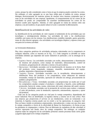 costos, porque ha sido considerado como el área en que la empresa puede controlar los costos.
Sin embargo, el valor agregado no es una base sólida para el análisis de costos, porque
distingue incorrectamente las materias primas de muchos otros insumos comprados que se
usan en las actividades de una empresa. Igualmente, el comportamiento de los costos de las
actividades no puede ser comprendido sin examinar simultáneamente los costos de los
insumos usados para lograrlos. Además, el valor agregado no realza las uniones entre una
empresa y sus proveedores, lo que puede reducir el costo o aumentar la diferenciación.
Identificación de las actividades de valor.
La identificación de las actividades de valor requiere el aislamiento de las actividades que son
tecnológica y estratégicamente distintas. Las actividades de valor y las clasificaciones
contables casi nunca son las mismas. Las clasificaciones contables (ejemplo, gastos generales,
mano de obra directa) agrupan a las actividades con tecnologías dispares y separan costos que
son parte de la misma actividad.
ACTIVIDADES PRIMARIAS
Hay cinco categorías genéricas de actividades primarias relacionadas con la competencia en
cualquier industria, como se muestra en la Fig.. 2-2. Cada categoría es divisible en varias
actividades distintas que dependen del sector industrial en particular y de la estrategia de la
empresa.
• Logística Interna. Las actividades asociadas con recibo, almacenamiento y diseminación
de insumos del producto, como manejo de materiales, almacenamiento, control de
inventarios, programación de vehículos y retorno a los proveedores.
• Operaciones. Actividades asociadas con la transformaci6n de insumos en la forma final
del producto, como maquinado, empaque, ensamble, mantenimiento del equipo,
pruebas, impresión u Operaciones de instalación.
• Logística Externa. Actividades asociadas con la recopilación, almacenamiento y
distribución física del producto a los compradores, como almacenes de materias
terminadas, manejo de materiales, operación de vehículos de entrega, procesamiento de
pedidos y programación.
• Mercadotecnia y Ventas. Actividades asociadas con proporcionar un medio por el cual
los compradores puedan comprar el producto e inducirlos a hacerlo, como publicidad,
promoción, fuerza de ventas, cuotas, selecciones del canal, relaciones del canal y precio.
• Servicio. Actividades asociadas con la prestación de servicios para realzar o mantener
el valor del producto, como la instalación, reparación, entrenamiento, repuestos y ajuste
del producto.
Cada una de las categorías puede ser vital para la ventaja competitiva, dependiendo del
sector industrial. Para un distribuidor, la logística interna y externa son lo mas crítico. Para
una empresa que proporciona el servicio en sus instalaciones, como un restaurante o un
minorista, la logística externa puede casi no existir y ser las operaciones, la categoría vital.
Para un banco metido en préstamos empresariales, mercadotecnia y ventas son una clave para
la ventaja competitiva a través de la efectividad de llamar los funcionarios y la forma en que
los préstamos se empaquetan y valoran. Para un fabricante de copiadoras de alta velocidad, el
servicio representa una fuente clave de ventaja competitiva. Sin embargo, en cualquier
empresa todas las categorías de las actividades primarias estarán presentes hasta cierto grado
y jugarán algún papel en la ventaja competitiva.
 