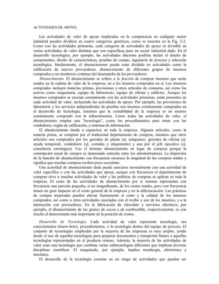 ACTIVIDADES DE APOYO.
Las actividades de valor de apoyo implicadas en la competencia en cualquier sector
industrial pueden dividirse en cuatro categorías genéricas, como se muestra en la Fig. 2-2.
Como con las actividades primarias, cada categoría de actividades de apoyo es divisible en
varias actividades de valor distintas que son específicas para un sector industrial dado. En el
desarrollo tecnológico, por ejemplo, las actividades discretas podrían incluir el diseño de
componentes, diseño de características, pruebas de campo, ingeniería de proceso y selección
tecnológica. Similarmente, el abastecimiento puede estar dividido en actividades como la
calificación de nuevos proveedores, abastecimiento de diferentes grupos de insumos
comprados y un monitoreo continuo del desempeño de los proveedores.
Abastecimiento. El abastecimiento se refiere a la función de comprar insumos que serán
usados en la cadena de valor de la empresa, no a los insumos comprados en sí. Los insumos
comprados incluyen materias primas, provisiones y otros artículos de consumo, así como los
activos como maquinaria, equipo de laboratorio, equipo de oficina y edificios. Aunque los
insumos comprados se asocian comúnmente con las actividades primarias, están presentes en
cada actividad de valor, incluyendo las actividades de apoyo. Por ejemplo, las provisiones de
laboratorio y los servicios independientes de pruebas son insumos comúnmente comprados en
el desarrollo de tecnología, mientras que la contabilidad de la empresa es un insumo
comúnmente comprado con la infraestructura. Como todas las actividades de valor, el
abastecimiento emplea una "tecnología", como los procedimientos para tratar con los
vendedores, reglas de calificación, y sistemas de información.
El abastecimiento tiende a esparcirse en toda la empresa. Algunos artículos, como la
materia prima, se compran por el tradicional departamento de compras, mientras que otros
artículos son comprados por los gerentes de planta (ej. máquinas). gerentes de oficina (ej.
ayuda temporal), vendedores (ej. comidas y alojamiento) y aun por el jefe ejecutivo (ej.
consultoría estratégica). Uso el término abastecimiento en lugar de compras porque la
connotación usual de compra es demasiado estrecha entre los administradores. La dispersión
de la función de abastecimiento con frecuencia oscurece la magnitud de las compras totales y
significa que muchas compras reciben poco escrutinio.
Una actividad de abastecimiento dada puede asociarse normalmente con una actividad de
valor específica o con las actividades que apoya, aunque con frecuencia el departamento de
compras sirve a muchas actividades de valor y las políticas de compras se aplican en toda la
empresa. El costo de las actividades de abastecimiento por sí mismas representan con
frecuencia una porción pequeña, si no insignificante, de los costos totales, pero con frecuencia
tienen un gran impacto en el costo general de la empresa y en la diferenciación. Las prácticas
de compra mejoradas pueden afectar fuertemente el costo y la calidad de los insumos
comprados, así como a otras actividades asociadas con el recibo y uso de los insumos, y a la
interacción con proveedores. En la fabricación de chocolate y servicios eléctricos, por
ejemplo, el abastecimiento de los granos de cocoa y de combustible, respectivamente, es con
mucho el determinante más importante de la posición de costos.
Desarrollo de Tecnología. Cada actividad de valor representa tecnología, sea
conocimientos (know-how), procedimientos, o la tecnología dentro del equipo de proceso. El
conjunto de tecnologías empleadas por la mayoría de las empresas es muy amplio, yendo
desde el uso de aquellas tecnologías para preparar documentos y transportar bienes a aquellas
tecnologías representadas en el producto mismo. Además, la mayoría de las actividades de
valor usan una tecnología que combina varias subtecnologías diferentes que implican diversas
disciplinas científicas. El maquinado, por ejemplo, implica metalurgia, electrónica y
mecánica.
El desarrollo de la tecnología consiste en un rango de actividades que pueden ser
 