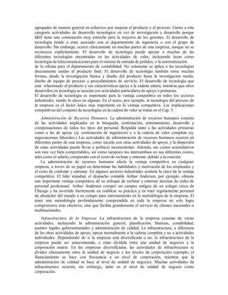 agrupadas de manera general en esfuerzos por mejorar el producto y el proceso. Llamo a esta
categoría actividades de desarrollo tecnológico en vez de investigación y desarrollo porque
I&D tiene una connotación muy estrecha para la mayoría de los gerentes. El desarrollo de
tecnología tiende a estar asociado con el departamento de ingeniería o con el grupo de
desarrollo. Sin embargo, ocurre clásicamente en muchas partes de una empresa, aunque no se
reconozca explícitamente. El desarrollo de tecnología puede apoyar a muchas de las
diferentes tecnologías encontradas en las actividades de valor, incluyendo áreas como
tecnología de telecomunicaciones para el sistema de entrada de pedidos, o la automatización
de la oficina para el departamento de contabilidad. No solamente se aplica a las tecnologías
directamente unidas al producto final. El desarrollo de tecnología también toma muchas
formas, desde la investigación básica y diseño del producto hasta la investigación media,
diseño de equipo de proceso y procedimientos de servicio. El desarrollo de tecnología que
está relacionado al producto y sus características apoya a la cadena entera, mientras que otros
desarrollos en tecnología se asocian con actividades particulares de apoyo o primarias.
El desarrollo de tecnología es importante para la ventaja competitiva en todos los sectores
industriales, siendo la clave en algunas. En el acero, por ejemplo, la tecnología del proceso de
la empresa es el factor único mas importante en la ventaja competitiva. Las implicaciones
competitivas del conjunto de tecnologías en la cadena de valor se tratan en el Cap. 5.
Administración de Recursos Humanos. La administración de recursos humanos consiste
de las actividades implicadas en la búsqueda, contratación, entrenamiento, desarrollo y
compensaciones de todos los tipos del personal. Respalda tanto a las actividades primarias
como a las de apoyo (ej. contratación de ingenieros) y a la cadena de valor completa (ej.
negociaciones laborales.) Las actividades de administración de recursos humanos ocurren en
diferentes partes de una empresa, como sucede con otras actividades de apoyo, y la dispersión
de estas actividades puede llevar a políticas inconsistentes. Además, sus costos acumulativos
son rara vez bien comprendidos, así como tampoco los intercambios en sus diferentes costos,
tales como el salario, comparado con el costo de reclutar y entrenar, debido a la rotación.
La administración de recursos humanos afecta la ventaja competitiva en cualquier
empresa, a través de su papel en determinar las habilidades y motivación de los empleados y
el costo de contratar y entrenar. En algunos sectores industriales sostiene la clave de la ventaja
competitiva. El líder mundial, el despacho contable Arthur Andersen, por ejemplo, obtiene
una importante ventaja competitiva de su enfoque de reclutar y entrenar decenas de miles de
personal profesional. Arthur Andersen compró un campus antiguo de un colegio cerca de
Chicago y ha invertido fuertemente en codificar su práctica y en traer regularmente personal
de alrededor del mundo a su colegio para entrenamiento en la metodología de la empresa. El
tener una metodología profundamente comprendida en toda la empresa no solo logra
compromisos más efectivos, sino que facilita grandemente el servicio de clientes nacionales o
multinacionales.
Infraestructura de la Empresa. La infraestructura de la empresa consiste de varias
actividades, incluyendo la administración general, planificación, finanzas, contabilidad,
asuntos legales gubernamentales y administración de calidad. La infraestructura, a diferencia
de las otras actividades de apoyo, apoya normalmente a la cadena completa y no a actividades
individuales. Dependiendo de si la empresa está diversificada o no, la infraestructura de la
empresa puede ser autocontenida, o estar dividida entre una unidad de negocios y la
corporación matriz. En las empresas diversificadas, las actividades de infraestructura se
dividen clásicamente entre la unidad de negocio y los niveles de corporación (ejemplo, el
financiamiento se hace con frecuencia a un nivel de corporación, mientras que la
administración de calidad se hace al nivel de unidad de negocio). Muchas actividades de
infraestructura ocurren, sin embargo, tanto en el nivel de unidad de negocio como
corporación.
 