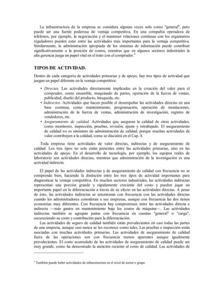 La infraestructura de la empresa se considera algunas veces solo como "general", pero
puede ser una fuente poderosa de ventaja competitiva. En una compañía operadora de
teléfonos, por ejemplo, la negociación y el mantener relaciones continuas con los organismos
reguladores pueden estar entre las actividades más importantes para la ventaja competitiva.
Similarmente, la administración apropiada de los sistemas de información puede contribuir
significativamente a la posición de costos, mientras que en algunos sectores industriales la
alta gerencia juega un papel vital en el trato con el comprador.4
TIPOS DE ACTIVIDAD.
Dentro de cada categoría de actividades primarias y de apoyo, hay tres tipos de actividad que
juegan un papel diferente en la ventaja competitiva:
• Directas. Las actividades directamente implicadas en la creación del valor para el
comprador, como ensamble, maquinado de partes, operación de la fuerza de ventas,
publicidad, diseño del producto, búsqueda, etc.
• Indirectos. Actividades que hacen posible el desempeñar las actividades directas en una
base continua, como mantenimiento, programación, operación de instalaciones,
administración de la fuerza de ventas, administración de investigación, registro de
vendedores, etc.
• Aseguramiento de calidad. Actividades que aseguran la calidad de otras actividades,
como monitoreo, inspección, pruebas, revisión, ajuste y retrabajado. El aseguramiento
de calidad no es sinónimo de administración de calidad, porque muchas actividades de
valor contribuyen a la calidad, como se discutirá en el Cap. 4.
Toda empresa tiene actividades de valor directas, indirectas y de aseguramiento de
calidad. Los tres tipos no solo están presentes entre las actividades primarias, sino en las
actividades de apoyo. En el desarrollo de tecnología, por ejemplo, los equipos reales de
laboratorio son actividades directas, mientras que administración de la investigación es una
actividad indirecta.
El papel de las actividades indirectas y de aseguramiento de calidad con frecuencia no se
comprende bien, haciendo la distinción entre los tres tipos de actividad importantes para
diagnosticar la ventaja competitiva. En muchos sectores industriales, las actividades indirectas
representan una porción grande y rápidamente creciente del costo y pueden jugar un
importante papel en la diferenciación a través de su efecto en las actividades directas. A pesar
de ésto, las actividades indirectas se amontonan con frecuencia con las actividades directas
cuando los administradores consideran a sus empresas, aunque con frecuencia las dos tienen
economías muy diferentes. Con frecuencia hay compromisos entre las actividades directa e
indirecta —más gastos en mantenimiento baja los costos de máquina—. Las actividades
indirectas también se agrupan juntas con frecuencia en cuentas "general" o "carga",
oscureciendo su costo y contribución para la diferenciación.
Las actividades de seguro de calidad también están prevalecientes en casi todas las partes
de una empresa, aunque casi nunca se les reconoce como tales. Las pruebas e inspección están
asociadas con muchas actividades primarias. Las actividades de aseguramiento de calidad
fuera de las operaciones son con frecuencia menos aparentes aunque igualmente
prevalecientes. El costo acumulado de las actividades de aseguramiento de calidad puede ser
muy grande, como ha demostrado la atención reciente al costo de calidad. Las actividades de
4
También puede haber actividades de infraestructura en el nivel de sector o grupo.
 