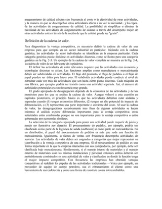 aseguramiento de calidad afectan con frecuencia al costo o la efectividad de otras actividades,
y la manera en que se desempeñan otras actividades afecta a su vez la necesidad , y los tipos,
de las actividades de aseguramiento de calidad. La posibilidad de simplificar o eliminar la
necesidad de las actividades de aseguramiento de calidad a través del desempeño mejor de
otras actividades está en la raíz de la noción de que la calidad puede ser "gratis".
Definición de la cadena de valor.
Para diagnosticar la ventaja competitiva, es necesario definir la cadena de valor de una
empresa para que compita en un sector industrial en particular. Iniciando con la cadena
genérica, las actividades de valor individuales se identifican en la empresa particular. Cada
categoría genérica puede dividirse en actividades discretas, como se ilustra para una categoría
genérica en la Fig. 2-3. Un ejemplo de la cadena de valor completa se muestra en la Fig. 2-4,
la cadena de valor de un fabricante de copiadoras.
El definir las actividades de valor relevantes requiere que las actividades con economía y
tecnologías discretas se aíslen. Las funciones amplias como manufactura o mercadotecnia
deben ser subdivididas en actividades. El flujo del producto, el flujo de pedidos o el flujo de
papel pueden ser útiles para hacer esto. El subdividir actividades puede conducir al nivel de
estrechar cada vez más las actividades que son hasta cierto punto discretas. Cada máquina en
una fábrica, por ejemplo, podría ser tratada como una actividad separada. Así, el número de
actividades potenciales es con frecuencia muy grande.
El grado apropiado de desagregación depende de la economía de las actividades y de los
propósitos para los que se analiza la cadena de valor. Aunque volveré a esta cuestión en
capítulos posteriores, el principio básico es que las actividades deberían estar aisladas y
separadas cuando (1) tengan economías diferentes, (2) tengan un alto potencial de impacto de
diferenciación, o (3) representen una parte importante o creciente del costo. Al usar la cadena
de valor, las desagregaciones sucesivamente mas finas de algunas actividades se hacen
mientras el análisis expone diferencias importantes para la ventaja competitiva; otras
actividades están combinadas porque no son importantes para la ventaja competitiva o están
gobernadas por economías similares.
La selección de la categoría apropiada para poner una actividad puede requerir de juicio y
puede ser ilustrativa por derecho. El procesamiento de pedidos, por ejemplo, podría ser
clasificado como parte de la logística de salida (outbound) o como parte de mercadotecnia. En
un distribuidor, el papel del procesamiento de pedidos es más que nada una función de
mercadotecnia. Igualmente, la fuerza de ventas con frecuencia desempeña actividades de
servicio. Las actividades de valor deben ser asignadas a categorías que mejor representan su
contribución a la ventaja competitiva de una empresa. Si el procesamiento de pedidos es una
forma importante en la que la empresa interactúa con sus compradores, por ejemplo, debe ser
clasificada bajo mercadotecnia. Similarmente, si el manejo interno de materiales y el manejo
externo de materiales usan las mismas instalaciones y personal, entonces ambos deberán ser
probablemente combinados en una actividad de valor y clasificados en donde la función tenga
el mayor impacto competitivo. Con frecuencia las empresas han obtenido ventajas
competitivas al redefinir los papeles de las actividades tradicionales —Vetco por ejemplo, un
proveedor de equipo de campo petrolero, usa el entrenamiento al cliente como una
herramienta de mercadotecnia y como una forma de construir costos intercambiables.
 