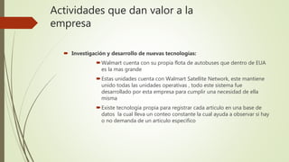Actividades que dan valor a la
empresa
 Investigación y desarrollo de nuevas tecnologías:
Walmart cuenta con su propia flota de autobuses que dentro de EUA
es la mas grande
Estas unidades cuenta con Walmart Satellite Network, este mantiene
unido todas las unidades operativas , todo este sistema fue
desarrollado por esta empresa para cumplir una necesidad de ella
misma
Existe tecnología propia para registrar cada articulo en una base de
datos la cual lleva un conteo constante la cual ayuda a observar si hay
o no demanda de un articulo especifico
 