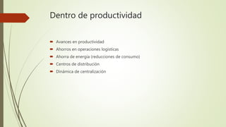 Dentro de productividad
 Avances en productividad
 Ahorros en operaciones logísticas
 Ahorra de energía (reducciones de consumo)
 Centros de distribución
 Dinámica de centralización
 