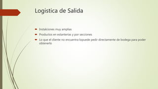 Logistica de Salida
 Instalciones muy amplias
 Productos en estanterías y por secciones
 Lo que el cliente no encuentra lopuede pedir directamente de bodega para poder
obtenerlo
 
