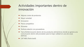 Actividades importantes dentro de
innovación
 Mejores costos de productos
 Mayor variedad
 Innovacion
 Precio competitivo
 Eficientes
 Perfecta relación con proveedores
 Tierra fértil(innovación dentro de los productos alimienticios donde se genera una
comunicación dentro del proveedor para la mejor calidad sin usos de cosas
dañinas)
 CAT MEX (Parte textil)
 