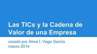 Las TICs y la Cadena de 
Valor de una Empresa 
creado por Alma I. Vega García 
marzo 2014 
 