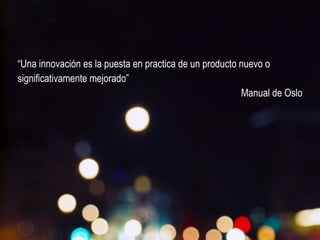 “Una innovación es la puesta en practica de un producto nuevo o 
significativamente mejorado” 
Manual de Oslo 
 