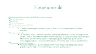 Huesped suceptible
Los huéspedes susceptibles tienen riesgo de desarrollar la infección. Incluyen personasque:
• Son muy jóveneso mayores.
• Están enfermas.
• Se han expuestoal patógeno.
• No siguen las prácticaspara prevenir la infección.
• Son pacientesquemados.
• Cuando las quemaduras destruyen la piel, la herida es una puerta de entrada para los
microbios.
• Son pacientestrasplantados.
• Un trasplante implica transferir un órgano o tejido de una persona a otra o de una parte del
cuerpo a otra. La respuesta inmunitaria normal del cuerpo es atacar (rechazar) el nuevo órgano
o tejido. Para prevenir el rechazo se da medicación, que evita (impide) que el sistema
inmunológico produzca anticuerpos. Se necesitan anticuerpos para combatir las infecciones.
• Son pacientesen tratamientocon quimioterapia.
• Algunos medicamentos quimioterápicos interfieren en la capacidad de producción de
glóbulos blancos (GB). Se necesitan GB para combatir las infecciones
 