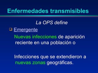 Enfermedades transmisibles
La OPS define
 Emergente
Nuevas infecciones de aparición
reciente en una población o
Infecciones que se extendieron a
nuevas zonas geográficas.
 