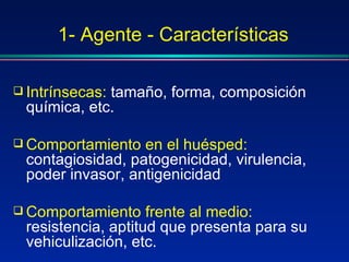 1- Agente - Características
 Intrínsecas: tamaño, forma, composición
química, etc.
 Comportamiento en el huésped:
contagiosidad, patogenicidad, virulencia,
poder invasor, antigenicidad
 Comportamiento frente al medio:
resistencia, aptitud que presenta para su
vehiculización, etc.
 