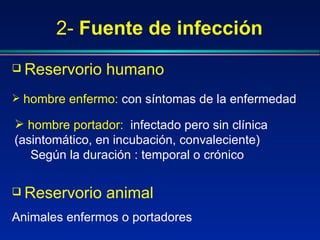 2- Fuente de infección
 Reservorio humano
 hombre enfermo: con síntomas de la enfermedad
 hombre portador: infectado pero sin clínica
(asintomático, en incubación, convaleciente)
Según la duración : temporal o crónico
 Reservorio animal
Animales enfermos o portadores
 