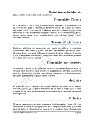 Universidad Latina de Costa Rica Page 10
Modo de transmisióndel agente
Los principales mecanismos son los siguientes:
Transmision Directa
Es la transferencia directa del agente infeccioso a una puerta de entrada para que
se pueda llevar a cabo la infección, se denomina también de persona a persona;
esto puede ocurrir por rociado de gotillas por aspersión (gotas de flugge) en las
conjuntivas o en las membranas mucosas de la nariz o boca al estornudar, toser,
escupir, hablar, cantar y por contacto directo como al tocar, besar y tener
relaciones sexuales.
Transmision indirecta
Mediantes vehículos de transmisión por medio de objetos o materiales
contaminados tales como: juguetes, pañuelos, instrumentos quirúrgicos, agua,
alimentos, leche, productos biológicos, incluyendo el suero y plasma. El agente
puede o no haberse multiplicado o desarrollado en el vehículo antes de ponerse
en contacto con el nuevo huésped.
Transmision por vectores
Un insecto o cualquier portador vivo que transporta un agente infeccioso desde un
individuo o sus desechos, hasta un individuo susceptible, su comida o su ambiente
inmediato. El agente puede o no desarrollarse, propagarse o multiplicarse dentro
del vector. Esta transmisión puede ocurrir en forma:
Mecanica
Es el simple traslado mecánico del agente infeccioso por medio de un insecto
terrestre o volador, ya sea por contaminación de sus patas o trompa o por el pase
a través de su tracto gastrointestinal, sin multiplicación o desarrollo cíclico del
microorganismo.
Biologica
El agente necesariamente debe propagarse (multiplicándose), desarrollándose
cíclicamente o ambos (ciclo propagación) en el artrópodo vector antes que pueda
transmitir la forma infectante al ser humano. El artrópodo se hace infectante solo
 