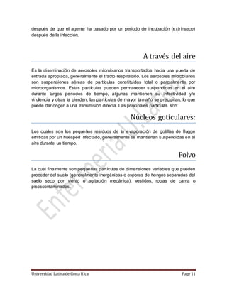Universidad Latina de Costa Rica Page 11
después de que el agente ha pasado por un periodo de incubación (extrínseco)
después de la infección.
A traves del aire
Es la diseminación de aerosoles microbianos transportados hacia una puerta de
entrada apropiada, generalmente el tracto respiratorio. Los aerosoles microbianos
son suspensiones aéreas de partículas constituidas total o parcialmente por
microorganismos. Estas partículas pueden permanecer suspendidas en el aire
durante largos periodos de tiempo, algunas mantienen su infectividad y/o
virulencia y otras la pierden, las partículas de mayor tamaño se precipitan, lo que
puede dar origen a una transmisión directa. Las principales partículas son:
Nucleos goticulares:
Los cuales son los pequeños residuos de la evaporación de gotillas de flugge
emitidas por un huésped infectado, generalmente se mantienen suspendidas en el
aire durante un tiempo.
Polvo
La cual finalmente son pequeñas partículas de dimensiones variables que pueden
proceder del suelo (generalmente inorgánicas o esporas de hongos separadas del
suelo seco por viento o agitación mecánica), vestidos, ropas de cama o
pisoscontaminados.
 