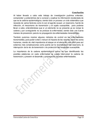 Universidad Latina de Costa Rica Page 19
Conclusión
Al haber llevado a cabo este trabajo de investigación pudimos entender,
comprender y pretendimos dar a conocer y explicar la información recolectada de
que es la cadena epidemiológica, siendo todo un proceso un ciclo sistemático que
necesita de varios factores como lo son el agente causal, un reservorio, fuente de
infección, el mecanismo de transmisión y el sujeto susceptible; para poderse
llevar a cabo, entendiéndose que si un elemento no se presenta ya se rompe la
cadena y por consiguiente no se produce la enfermedad, siendo esta una buena
manera de prevención para la no propagación de enfermedades transmisibles.
También quisimos mostrar algunos métodos de control en las enfermedades
transmisibles, para poder evitar o reducir el impacto de las mismas sobre los seres
humanos, siendo de vital importancia el ataque en el elemento más débil para así
evitarnos más complicaciones como podría ser la neutralización del reservorio, la
interrupción de la vía de transmisión o la protección del hospedero susceptible.
La importancia de la cadena epidemiológica radica en que identificando los
posibles eslabones en cada enfermedad se puede interrumpir la cadena de
transmisión y prevenir el desarrollo y propagación de estas enfermedades.
 