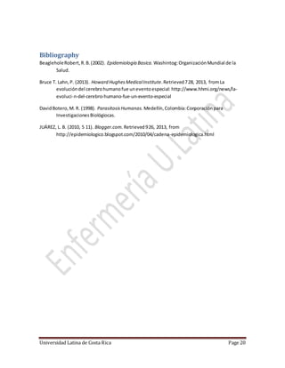 Universidad Latina de Costa Rica Page 20
Bibliography
BeagleholeRobert,R.B.(2002). Epidemiología Basica. Washintog:OrganizaciónMundial de la
Salud.
Bruce T. Lahn,P. (2013). Howard HughesMedicalInstitute.Retrieved728, 2013, fromLa
evolucióndel cerebrohumanofue uneventoespecial: http://www.hhmi.org/news/la-
evoluci-n-del-cerebro-humano-fue-un-evento-especial
DavidBotero,M. R. (1998). ParasitosisHumanas. Medellín,Colombia:Corporaciónpara
InvestigacionesBiológiocas.
JUÁREZ, L. B. (2010, 5 11). Blogger.com. Retrieved926, 2013, from
http://epidemiologico.blogspot.com/2010/04/cadena-epidemiologica.html
 