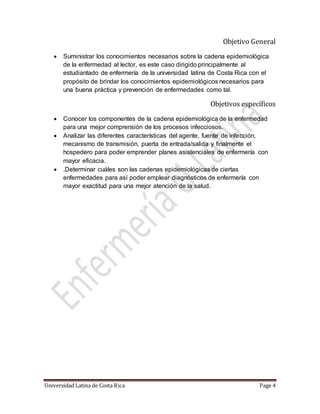 Universidad Latina de Costa Rica Page 4
Objetivo General
 Suministrar los conocimientos necesarios sobre la cadena epidemiológica
de la enfermedad al lector, es este caso dirigido principalmente al
estudiantado de enfermería de la universidad latina de Costa Rica con el
propósito de brindar los conocimientos epidemiológicos necesarios para
una buena práctica y prevención de enfermedades como tal.
Objetivos específicos
 Conocer los componentes de la cadena epidemiológica de la enfermedad
para una mejor comprensión de los procesos infecciosos.
 Analizar las diferentes características del agente, fuente de infección,
mecanismo de transmisión, puerta de entrada/salida y finalmente el
hospedero para poder emprender planes asistenciales de enfermería con
mayor eficacia.
 .Determinar cuáles son las cadenas epidemiológicas de ciertas
enfermedades para así poder emplear diagnósticos de enfermería con
mayor exactitud para una mejor atención de la salud.
 