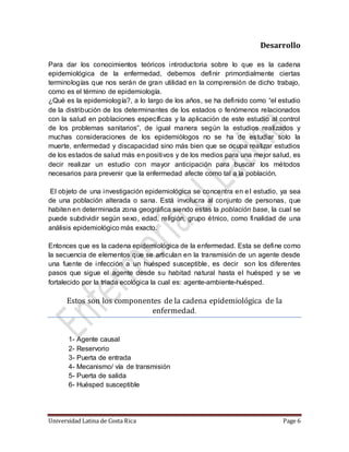 Universidad Latina de Costa Rica Page 6
Desarrollo
Para dar los conocimientos teóricos introductoria sobre lo que es la cadena
epidemiológica de la enfermedad, debemos definir primordialmente ciertas
terminologías que nos serán de gran utilidad en la comprensión de dicho trabajo,
como es el término de epidemiología.
¿Qué es la epidemiología?, a lo largo de los años, se ha definido como “el estudio
de la distribución de los determinantes de los estados o fenómenos relacionados
con la salud en poblaciones específicas y la aplicación de este estudio al control
de los problemas sanitarios”, de igual manera según la estudios realizados y
muchas consideraciones de los epidemiólogos no se ha de estudiar solo la
muerte, enfermedad y discapacidad sino más bien que se ocupa realizar estudios
de los estados de salud más en positivos y de los medios para una mejor salud, es
decir realizar un estudio con mayor anticipación para buscar los métodos
necesarios para prevenir que la enfermedad afecte como tal a la población.
El objeto de una investigación epidemiológica se concentra en el estudio, ya sea
de una población alterada o sana. Está involucra al conjunto de personas, que
habiten en determinada zona geográfica siendo estas la población base, la cual se
puede subdividir según sexo, edad, religión, grupo étnico, como finalidad de una
análisis epidemiológico más exacto.
Entonces que es la cadena epidemiológica de la enfermedad. Esta se define como
la secuencia de elementos que se articulan en la transmisión de un agente desde
una fuente de infección a un huésped susceptible, es decir son los diferentes
pasos que sigue el agente desde su habitad natural hasta el huésped y se ve
fortalecido por la triada ecológica la cual es: agente-ambiente-huésped.
Estos son los componentes de la cadena epidemiologica de la
enfermedad.
1- Agente causal
2- Reservorio
3- Puerta de entrada
4- Mecanismo/ vía de transmisión
5- Puerta de salida
6- Huésped susceptible
 
