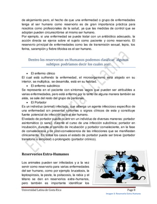 Universidad Latina de Costa Rica Page 8
de alojamiento pero, el hecho de que una enfermedad o grupo de enfermedades
tenga al ser humano como reservorio es de gran importancia práctica para
nosotros como profesionales de la salud, ya que las medidas de control que se
adoptan pueden circunscribirse al mismo ser humano.
Por ejemplo, si una enfermedad se puede tratar con un antibiótico adecuado, la
acción directa se ejerce sobre el sujeto como paciente y como reservorio. El
reservorio principal de enfermedades como las de transmisión sexual, lepra, tos
ferina, sarampión y fiebre tifoidea es el ser humano.
Dentro los reservorios en Humanos podemos clasificar algunos
subtipos podríamos decir los cuales son:
 El enfermo clínico
El cual está sufriendo la enfermedad, el microorganismo está alojado en su
interior, se multiplica, se desarrolla, está en su habitad.
 El enfermo subclínico
Se representa en el paciente con síntomas vagos que pueden ser atribuibles a
varias enfermedades, pero está enfermo por lo tanto de alguna manera también se
aísla, se sale del resto del grupo de personas.
 El Portador
Es un individuo (animal) infectado, que alberga un agente infeccioso específico de
una enfermedad sin presentar síntomas o signos clínicos de esta y constituye
fuente potencial de infección para el ser humano.
El estado de portador puede ocurrir en un individuo de diversas maneras: portador
asintomático (o sano), durante el curso de una infección subclínica; portador en
incubación, durante el periodo de incubación y portador convaleciente, en la fase
de convalecencia y de post-convalecencia de las infecciones que se manifiestan
clínicamente. En todos los casos el estado de portador puede ser breve (portador
transitorio o temporal) o prolongado (portador crónico).
Reservorios Extra-Humanos
Los animales pueden ser infectados y a la vez
servir como reservorio para varias enfermedades
del ser humano, como por ejemplo brucelosis, la
leptospirosis, la peste, la psitacosis, la rabia y el
tétano se dan en reservorios extra-humanos,
pero también es importante identificar los
Imagen 3: Reservorio Extra-Humano
 