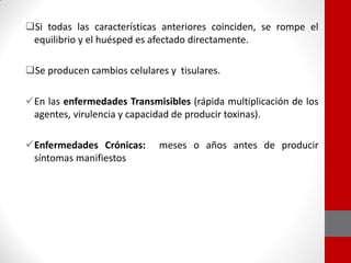 Si todas las características anteriores coinciden, se rompe el
equilibrio y el huésped es afectado directamente.
Se producen cambios celulares y tisulares.
En las enfermedades Transmisibles (rápida multiplicación de los
agentes, virulencia y capacidad de producir toxinas).
Enfermedades Crónicas: meses o años antes de producir
síntomas manifiestos
 