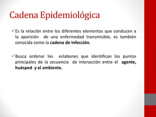 Cadena Epidemiológica
Es la relación entre los diferentes elementos que conducen a
la aparición de una enfermedad transmisible, es también
conocida como la cadena de Infección.
Busca ordenar los eslabones que identifican los puntos
principales de la secuencia de interacción entre el agente,
huésped y el ambiente.
 