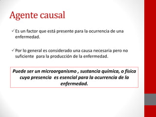 Agente causal
Es un factor que está presente para la ocurrencia de una
enfermedad.
Por lo general es considerado una causa necesaria pero no
suficiente para la producción de la enfermedad.
Puede ser un microorganismo , sustancia química, o física
cuya presencia es esencial para la ocurrencia de la
enfermedad.
 