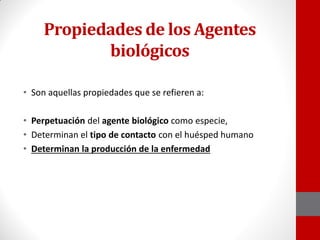 Propiedades de los Agentes
biológicos
• Son aquellas propiedades que se refieren a:
• Perpetuación del agente biológico como especie,
• Determinan el tipo de contacto con el huésped humano
• Determinan la producción de la enfermedad
 