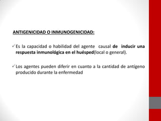 ANTIGENICIDAD O INMUNOGENICIDAD:
Es la capacidad o habilidad del agente causal de inducir una
respuesta inmunológica en el huésped(local o general).
Los agentes pueden diferir en cuanto a la cantidad de antígeno
producido durante la enfermedad
 