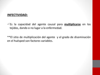 INFECTIVIDAD:
Es la capacidad del agente causal para multiplicarse en los
tejidos, dando o no lugar a la enfermedad.
**El sitio de multiplicación del agente y el grado de diseminación
en el huésped son factores variables.
 