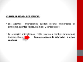 VULNERABILIDAD- RESISTENCIA:
• Los agentes microbianos pueden resultar vulnerables al
ambiente, agentes físicos, químicos y terapéuticos.
• Las especies microbianas están sujetas a cambios (mutación)
impredecibles formas capaces de sobrevivir a estos
cambios
 