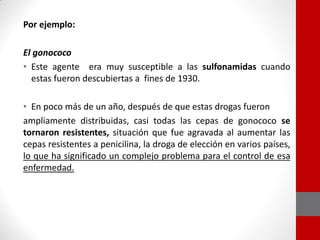 Por ejemplo:
El gonococo
• Este agente era muy susceptible a las sulfonamidas cuando
estas fueron descubiertas a fines de 1930.
• En poco más de un año, después de que estas drogas fueron
ampliamente distribuidas, casi todas las cepas de gonococo se
tornaron resistentes, situación que fue agravada al aumentar las
cepas resistentes a penicilina, la droga de elección en varios países,
lo que ha significado un complejo problema para el control de esa
enfermedad.
 