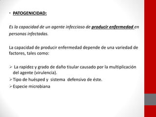• PATOGENICIDAD:
Es la capacidad de un agente infeccioso de producir enfermedad en
personas infectadas.
La capacidad de producir enfermedad depende de una variedad de
factores, tales como:
 La rapidez y grado de daño tisular causado por la multiplicación
del agente (virulencia).
Tipo de huésped y sistema defensivo de éste.
Especie microbiana
 
