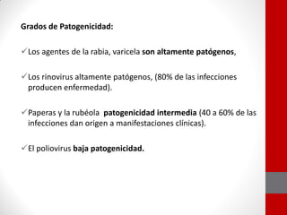 Grados de Patogenicidad:
Los agentes de la rabia, varicela son altamente patógenos,
Los rinovirus altamente patógenos, (80% de las infecciones
producen enfermedad).
Paperas y la rubéola patogenicidad intermedia (40 a 60% de las
infecciones dan origen a manifestaciones clínicas).
El poliovirus baja patogenicidad.
 