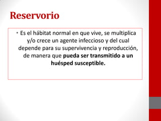 Reservorio
• Es el hábitat normal en que vive, se multiplica
y/o crece un agente infeccioso y del cual
depende para su supervivencia y reproducción,
de manera que pueda ser transmitido a un
huésped susceptible.
 