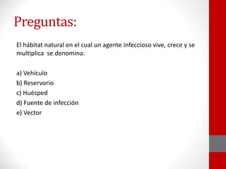 Preguntas:
El hábitat natural en el cual un agente infeccioso vive, crece y se
multiplica se denomina:
a) Vehículo
b) Reservorio
c) Huésped
d) Fuente de infección
e) Vector
 