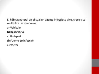 El hábitat natural en el cual un agente infeccioso vive, crece y se
multiplica se denomina:
a) Vehículo
b) Reservorio
c) Huésped
d) Fuente de infección
e) Vector
 