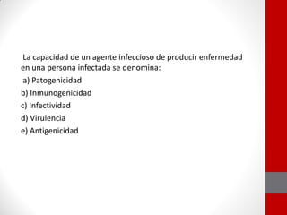 La capacidad de un agente infeccioso de producir enfermedad
en una persona infectada se denomina:
a) Patogenicidad
b) Inmunogenicidad
c) Infectividad
d) Virulencia
e) Antigenicidad
 