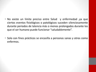 • No existe un límite preciso entre Salud y enfermedad ,ya que
ciertos eventos fisiológicos o patológicos suceden silenciosamente
durante periodos de latencia más o menos prolongados durante los
que el ser humano puede funcionar “saludablemente”.
• Solo con fines prácticos se encasilla a personas sanas y otros como
enfermos.
 