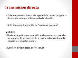Transmisión directa
Es la transferencia directa del agente infeccioso a una puerta
de entrada para que se lleve a cabo la infección.
Se le denomina transmisión de “persona a persona”.
Ejemplos:
Rociado de gotitas por aspersión en las conjuntivas o en las
membranas de las mucosas de la nariz o la boca (estornudar,
escupir, toser, hablar, cantar).
Contacto directo: tacto, besos, sexual.
 