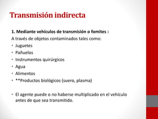 Transmisión indirecta
1. Mediante vehículos de transmisión o fomites :
A través de objetos contaminados tales como:
• Juguetes
• Pañuelos
• Instrumentos quirúrgicos
• Agua
• Alimentos
• **Productos biológicos (suero, plasma)
• El agente puede o no haberse multiplicado en el vehículo
antes de que sea transmitido.
 