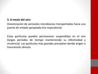 3. A través del aire:
Diseminación de aerosoles microbianos transportados hacia una
puerta de entada apropiada (vía respiratoria).
Estas partículas pueden permanecer suspendidas en el aire
(largos periodos de tiempo manteniendo su infectividad y
virulencia). Las partículas más grandes precipitan dando origen a
transmisión directa.
 