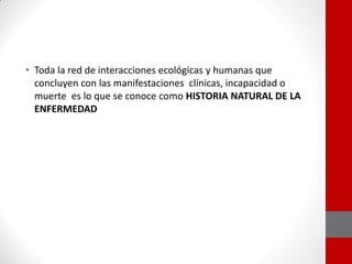 • Toda la red de interacciones ecológicas y humanas que
concluyen con las manifestaciones clínicas, incapacidad o
muerte es lo que se conoce como HISTORIA NATURAL DE LA
ENFERMEDAD
 