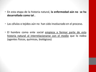 • En esta etapa de la historia natural, la enfermedad aún no se ha
desarrollado como tal .
• Las células o tejidos aún no han sido involucrado en el proceso.
• El hombre como ente social empieza a formar parte de esta
historia natural al interrelacionarse con el medio que lo rodea
(agentes físicos, químicos, biológicos)
 