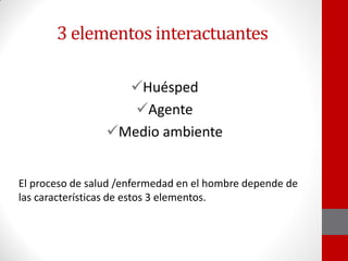 3 elementos interactuantes
Huésped
Agente
Medio ambiente
El proceso de salud /enfermedad en el hombre depende de
las características de estos 3 elementos.
 