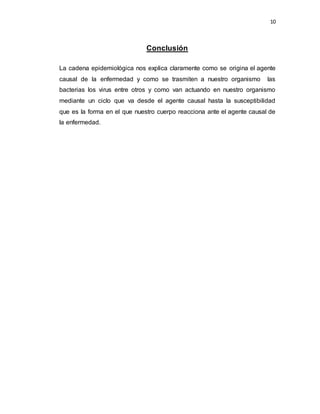 10 
Conclusión 
La cadena epidemiológica nos explica claramente como se origina el agente 
causal de la enfermedad y como se trasmiten a nuestro organismo las 
bacterias los virus entre otros y como van actuando en nuestro organismo 
mediante un ciclo que va desde el agente causal hasta la susceptibilidad 
que es la forma en el que nuestro cuerpo reacciona ante el agente causal de 
la enfermedad. 
 