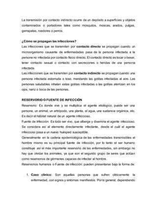 La transmisión por contacto indirecto ocurre de un depósito a superficies y objetos
contaminados o portadores tales como mosquitos, moscas, arados, pulgas,
garrapatas, roedores o perros.
¿Cómo se propagan las infecciones?
Las infecciones que se transmiten por contacto directo se propagan cuando un
microorganismo causante de enfermedades pasa de la persona infectada a la
persona no infectada por contacto físico directo. El contacto directo es tocar o besar,
tener contacto sexual o contacto con secreciones o heridas de una persona
infectada.
Las infecciones que se transmiten por contacto indirecto se propagan cuando una
persona infectada estornuda o tose, mandando las gotitas infectadas al aire. Las
personas saludables inhalan estas gotitas infectadas o las gotitas aterrizan en los
ojos, nariz o boca de las personas.
RESERVORIO O FUENTE DE INFECCIÓN
Reservorio: Es donde vive y se multiplica el agente etiológico, puede ser una
persona, un animal, un artrópodo, una planta, el agua, una sustancia orgánica, etc.
Es decir el hábitat natural de un agente infeccioso.
Fuente de Infección: Es todo ser vivo, que alberga y disemina el agente infeccioso.
Se considera así al elemento directamente infectante, desde el cuál el agente
infeccioso pasa a un nuevo huésped susceptible.
Generalmente en la cadena epidemiológica de las enfermedades transmisibles el
hombre mismo es su principal fuente de infección, por lo tanto el ser humano
constituye así el más importante reservorio de las enfermedades, sin embargo no
hay que olvidar los animales, ya que son el segundo grupo de seres que actúan
como reservorios de gérmenes capaces de infectar al hombre.
Reservorios humanos o Fuente de infección: pueden presentarse bajo la forma de:
1. Caso clínico: Son aquellas personas que sufren clínicamente la
enfermedad, con signos y síntomas manifiestos. Por lo general, dependiendo
 