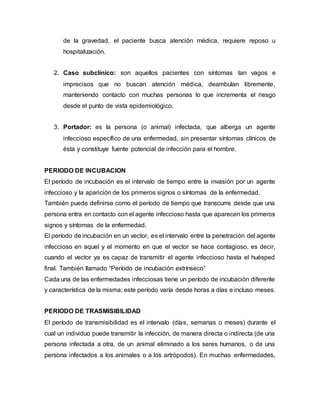 de la gravedad, el paciente busca atención médica, requiere reposo u
hospitalización.
2. Caso subclínico: son aquellos pacientes con síntomas tan vagos e
imprecisos que no buscan atención médica, deambulan libremente,
manteniendo contacto con muchas personas lo que incrementa el riesgo
desde el punto de vista epidemiológico.
3. Portador: es la persona (o animal) infectada, que alberga un agente
infeccioso específico de una enfermedad, sin presentar síntomas clínicos de
ésta y constituye fuente potencial de infección para el hombre.
PERIODO DE INCUBACION
El período de incubación es el intervalo de tiempo entre la invasión por un agente
infeccioso y la aparición de los primeros signos o síntomas de la enfermedad.
También puede definirse como el período de tiempo que transcurre desde que una
persona entra en contacto con el agente infeccioso hasta que aparecen los primeros
signos y síntomas de la enfermedad.
El período de incubación en un vector, es el intervalo entre la penetración del agente
infeccioso en aquel y el momento en que el vector se hace contagioso, es decir,
cuando el vector ya es capaz de transmitir el agente infeccioso hasta el huésped
final. También llamado “Período de incubación extrínseco”
Cada una de las enfermedades infecciosas tiene un período de incubación diferente
y característica de la misma; este período varía desde horas a días e incluso meses.
PERIODO DE TRASMISIBILIDAD
El período de transmisibilidad es el intervalo (días, semanas o meses) durante el
cual un individuo puede transmitir la infección, de manera directa o indirecta (de una
persona infectada a otra, de un animal eliminado a los seres humanos, o de una
persona infectados a los animales o a los artrópodos). En muchas enfermedades,
 